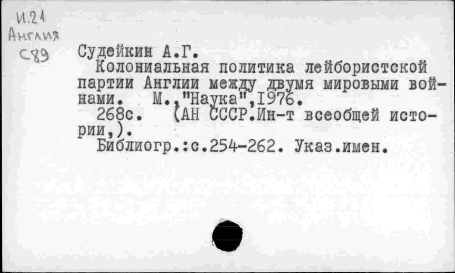 ﻿И.2А
Анг\\л?
Судейкин А.Г.
Колониальная политика лейбористской партии Англии между двумя мировыми войнами. М.."Наука",1976.
268с. (АН СССР.Ин-т всеобщей истории,).
Библиогр.:с.254-262. Указ.имен.